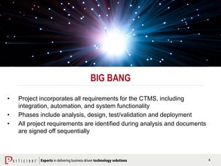 8
BIG BANG
• Project incorporates all requirements for the CTMS, including
integration, automation, and system functionality
• Phases include analysis, design, test/validation and deployment
• All project requirements are identified during analysis and documents
are signed off sequentially
 