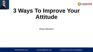 3 Ways To Improve Your 
Attitude 
Ethan Musolini 
EthanMusolini.com SucceedingDaily.com Facebook.com/SucceedingDaily 
 