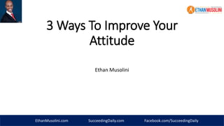3 Ways To Improve Your 
Attitude 
Ethan Musolini 
EthanMusolini.com SucceedingDaily.com Facebook.com/SucceedingDaily 
 