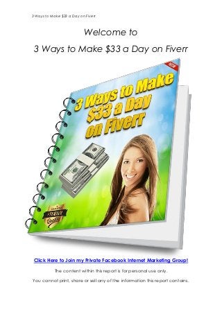 3 Ways to Make $33 a Day on Fiverr
Welcome to
3 Ways to Make $33 a Day on Fiverr
Click Here to Join my Private Facebook Internet Marketing Group!
The content within this report is for personal use only.
You cannot print, share or sell any of the information this report contains.
 