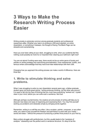 3 Ways to Make the
Research Writing Process
Easier
Writing anxiety is extremely common among graduate students and professional
researchers alike. Whether your task is to produce a 200-word abstract, an entire
dissertation, or something in between, the thought of facing The Blank Page can be
stressful and overwhelming.
Have you ever been sitting at your desk, struggling to write, when you suddenly feel like
nothing could possibly be more fun or important than cleaning your bathroom right now?
You are not alone! If writing were easy, there would not be an entire genre of books and
articles on writing strategy and overcoming procrastination. Even experienced, prolific, and
famous writers acknowledge that they have love-hate relationships with their craft.
Changing how you approach the writing process can make a world of difference. Here are
three tips.
1. Write to stimulate thinking and solve
problems.
When I was struggling to write my own dissertation several years ago, a fellow graduate
student gave me some great advice: “writing produces thinking, not the other way around.”
It is easy to fall into the trap of thinking that you must have everything “worked out,” crystal-
clear in your mind, before you can write even a sentence. Not true!
Although perhaps counterintuitive, the creative act and process of writing will help you to
discover new ideas and ways of organizing and expressing them. You may find yourself
working out problems and obstacles simply by stringing words together.
Remember, writing is a craft like any other. Like a sculptor, painter, composer, or any other
artist, you need to give yourself the freedom and permission to work with your media –
words and ideas – without the pressure of producing a perfect final product on your first try.
Many writers struggle with perfectionism, but this usually leads to the “paralysis of
analysis:” obsessing over the perfect word or sentence structure. It’s okay to be this
 