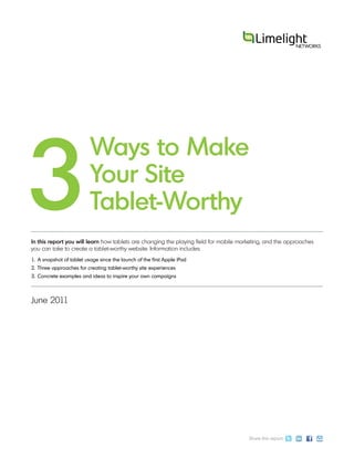 3
                          Ways to Make
                          Your Site
                          Tablet-Worthy
In this report you will learn how tablets are changing the playing field for mobile marketing, and the approaches
you can take to create a tablet-worthy website. Information includes:
1. A snapshot of tablet usage since the launch of the first Apple iPad
2. Three approaches for creating tablet-worthy site experiences
3. Concrete examples and ideas to inspire your own campaigns



June 2011




                                                                                       Share this report:
 