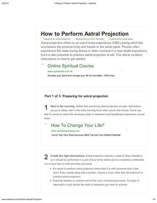 2/22/14

3 Wa s to Perform Astral Projection - wikiHow

Ho

to Perform Astral Projection

Pe ai gf

A
e
b
i

a

a

jec i

M i g he

f

he b d

E

i g he a

a

a e

a
jec i
efe
a
- f-b d -e e ie ce (OBE) d i g hich he
ea e he h ica b d a d a e
he a a a e. Pe e f e
e ie ce hi
aed i gi e
he i
ed i a ea dea h e e ie ce,
i i a
ib e
ac ice a a
jec i a i . Thi a ic e c ai
ci
h
ge a ed.

Ad

Online Spiritual Course
www.spiritworld.com.hk
Develop our Spirit and change our life for the better. 100% free.

Part 1 of 3: Preparing for astral projection

1

Start in the morning. Ra he ha
g

ee , a i

ha i ' ea ie
da
Ad

ac ici g a

he ea

each he ece

a

i gh

a

jec i

he

a e f ea a i

a

'e

igh , igh bef e

i d

.S

e a

a d heigh e ed a a e e

a

d

.

How To Change Your Life?
www.quantumjumping.com
"Jump" Into Your Subconscious Mind Tap Into Your Infinite Potential

2

Create the right atmosphere. A
i

h

Lie

d be e f

bed

fa a d e a

I ' ea ie

ef

. If

i e

www.wikihow.com/Perform-Astral-Projection

a

a

ac ice a
Da

ed i a a

a
c

jec i

f

h

e

ie a

e he e

a e f dee

'ec

ea a i

ee c

f

ee ei

,

ab e.

he

b d .
a

ee

jec i
i ha a

jec i
c

ai

a

e ha i i

e , ch

ih

ea

e
he ha

he bed

.

he hade
i

a

d di

a d id he
he

a e f ea a i

f di

ac i g
eed

i e .A

e f

achie e.

1/6

 