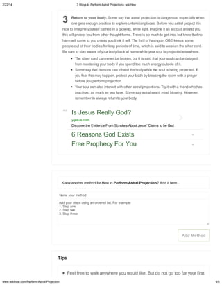 2/22/14

3 Wa s to Perform Astral Projection - wikiHow

3

Return to our bod . Some a ha a
one ge

ha m ill come o o
Be

al p ojec i i

nle

o

hink i

o m ch o ge in o, b

a a a e of o

bod back a home hile o

The il e co d can ne e be b oken, b
f om een e ing o

bod if o

kno

ill. The h ill of ha ing an OBE keep

of hei bodie fo long pe iod of ime, hich i

e o

hen

elf ba hed in a glo ing, hi e ligh . Imagine i a a clo d a o nd o ,

ill p o ec o f om o he ho gh fo m . The e i

people o

, e peciall

eno gh p ac ice o e plo e nfamilia place . Befo e o a

nice o imagine o
hi

al p ojec ion i dange o

i i

o fea hi ma happen, p o ec o

ome

aid o eaken he il e co d.
o l i p ojec ed el e he e.

aid ha o

pend oo m ch ene g o

Some a ha demon can inhabi he bod

ha no

o l can be dela ed
ide of i .

hile he o l i being p ojec ed. If

bod b ble

ing he oom i h a p a e

befo e o pe fo m p ojec ion.
Yo

o l can al o in e ac

p ac iced a m ch a
emembe o al a
Ad

i h o he a

al p ojec ion . T i

o ha e. Some a a
e

n o o

i h a f iend ho ha

al e i mind blo ing. Ho e e ,

bod .

Is Jesus Reall God?
-jesus.com
Discover the Evidence From Scholars About Jesus' Claims to be God

6 Reasons God E ists
Free Prophec For You

Kno ano he me hod fo Ho
Name o

o Perform Astral Projection? Add i he e...

me hod

Add o
ep
1. S ep one
2. S ep o
3. S ep h ee

ing an o de ed li . Fo e ample:

Add Method

Tips
Feel f ee o alk an
www.wikihow.com/Perform-Astral-Projection

he e o

o ld like. B

do no go oo fa

o

fi
4/6

 