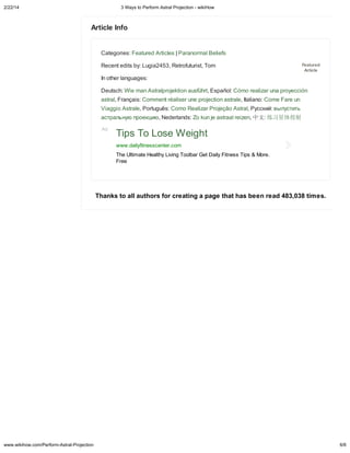 2/22/14

3 Wa s to Perform Astral Projection - wikiHow

A icle Info

Categories: Featured Articles | Paranormal Beliefs
Recent edits by: Lugia2453, Retrofuturist, Tom

Fea ed
A icle

In other languages:
Deutsch: Wie man Astralprojektion ausführt, Español: Cómo realizar una proyección
astral, Français: Comment réaliser une projection astrale, Italiano: Come Fare un
Viaggio Astrale, Português: Como Realizar Projeção Astral, Русский: выпустить
астральну проекци , Nederlands: Zo kun je astraal reizen, 中文:
Ad

习星体投射

Tips To Lose Weight
www.dail fitnesscenter.com
The Ultimate Health Living Toolbar Get Dail Fitness Tips & More.
Free

Thank

www.wikihow.com/Perform-Astral-Projection

o all a ho

fo c ea ing a page ha ha been ead 483,038 ime .

6/6

 