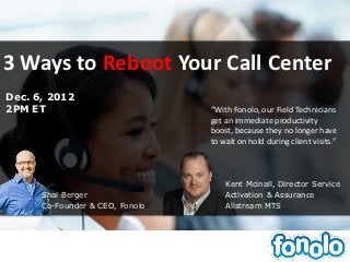 3 Ways to Reboot Your Call Center
Dec. 6, 2012
2PM ET                           “With Fonolo, our Field Technicians
                                 get an immediate productivity
                                 boost, because they no longer have
                                 to wait on hold during client visits.”



                                     Kent Mcinall, Director Service
      Shai Berger                    Activation & Assurance
      Co-Founder & CEO, Fonolo       Allstream MTS
 