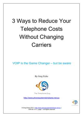 3 Ways to Reduce Your
       Telephone Costs
      Without Changing
           Carriers


    VOIP is the Game Changer – but be aware



                             By Greg Eicke




            http://www.phonesystemsbrisbane.net.au




          © Greg Eicke 2010 | http://www.phonesystemsbrisbane.net.au |
                   1300 851 411 | page 1 All Rights reserved
 
 