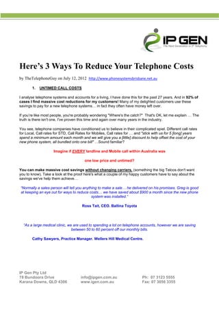  
 
                                                     




H ’s 3 W
Here’ Ways T Red
           To duce Y
                   Your T
                        Teleph
                             hone C
                                  Costs
b TheTelep
by                           2012 http:/
         phoneGuy o July 12, 2
                  on                   //www.phonesystemsbris
                                                            sbane.net.au
                                                                       u 

          1.   UNTIMED C
                       CALL COST
                               TS

            lephone systems and ac
I analyse tel                    ccounts for a living, I hav done this for the past 27 years. A in 92% o
                                                           ve         s           t           And      of
c
cases I find massive c
            d         cost reductions for my customers! Many of m delighted customers u these
                                                                     my                       use
s
savings to p for a new telephone systems… in fact they o
           pay        w                                    often have m
                                                                      money left ov
                                                                                  ver.

If you’re like most people, you're pro
             e                          obably wond
                                                  dering "Where's the catc
                                                                         ch?" That's O let me e
                                                                                     OK,      explain … Th
                                                                                                         he
t
truth is there isn't one. I''ve proven th time and again over many years in the indus
             e                          his                                         stry.

Y see, telephone com
You                   mpanies have conditione us to belie in their c
                                              ed             eve        complicated spiel. Different call ratess
f Local, Ca rates for S
for       all          STD, Call Ra
                                  ates for Mob biles, Call ra
                                                            ates for … an "stick with us for 5 [lo
                                                                        nd          h            ong] years
s
spend a min
          nimum amou each mon and we will give you a [little] disc
                       unt        nth                       u           count to help offset the c
                                                                                    p             cost of your
n
new phone ssystem, all b
                       bundled onto one bill" …
                                  o           …Sound familiar?

                       Ima
                         agine if EVE
                                    ERY landlin and Mobi call within Australia was
                                              ne       ile                   a

                                         one low price and untimed?
                                               w

Y can ma massive cost savin without changing carriers. (so
You        ake       e         ngs      t                    omething the big Telcos don't want
                                                                        e          s
y to know Take a loo at the pro here's wh a couple of my happ customers have to say about the
you      w).         ok        oof      hat      e          py          s
s
savings we'v help them achieve…
           ve        m

    “Normally a sales perso will tell yo anything to make a sa
                          on           ou                              livered on hi promises. Greg is goo
                                                             ale… he del           is                    od
    at keeping an eye out f ways to r
                          for          reduce costs we have saved abou $900 a mo
                                                  s…                   ut          onth since th new phon
                                                                                               he        ne
                                               syst
                                                  tem was inst
                                                             talled.”

                                       Ross Tait, CEO. Ballina Toyota
                                                                    a




     “As a larg medical cl
              ge         linic, we are used to spe
                                     e           ending a lot on telephone accounts, however we are saving
                                                                                              e          g
                                     ween 50 to 6 percent of our monthl bills.
                                  betw           60          ff          ly

          Cath Sawyers Practice M
             hy      s,         Manager. W
                                         Wellers Hill M
                                                      Medical Cen
                                                                ntre.



 
 
 

IP Gen Pty Ltd
7 Bundoo Drive
78       ora                          info@ipgen.com.au                      Ph: 07 3
                                                                                    3123 5555
Karana Dowwns, QLD 4
                   4306               www.igenn.com.au                       Fax: 07 3056 3355
 