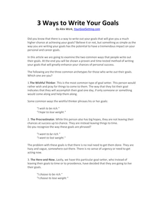 3 Ways to Write Your Goals
                       By Alex Work, YourGoalSetting.com


Did you know that there is a way to write out your goals that will give you a much
higher chance at achieving your goals? Believe it or not, but something as simple as the
way you are writing your goals has the potential to have a tremendous impact on your
personal and career goals.

In this article we are going to examine the two common ways that people write out
their goals. At the end you will be shown a proven and time-tested method of writing
your goals that will greatly enhance your chances of personal success.

The following are the three common archetypes for those who write out their goals.
Which one are you?

1.The Wishful Thinker. This is the most common type of goal setter. This person would
rather wish and pray for things to come to them. The way that they list their goal
indicates that they will accomplish their goal one day, if only someone or something
would come along and help them along.

Some common ways the wishful thinker phrases his or her goals:

       "I wish to be rich."
       "I hope to lose weight."

2. The Procrastinator. While this person also has big hopes, they are not leaving their
chances at success up to chance. They are instead leaving things to time.
Do you recognize the way these goals are phrased?

       "I want to be rich."
       "I want to lost weight."

The problem with these goals is that there is no real need to get them done. They are
hazy and vague, somewhere out there. There is no sense of urgency or need to get
acting now.

3. The Here-and-Now. Lastly, we have this particular goal-setter, who instead of
leaving their goals to time or to providence, have decided that they are going to live
their goals.

       "I choose to be rich."
       "I choose to lose weight."
 