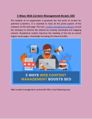 3 Ways Web Content Management Boosts SEO
The website of an organization is generally the first point of contact for
potential customers. It is essential to have all the prime aspects of the
company on the web page. The best content management software can aid
the company to enhance the website by creating meaningful and engaging
content. Exceptional content improves the standing of the site on search
engine result pages, remarkably increasing the inbound traffic.
Web content management can benefit SEO in the following ways:
 