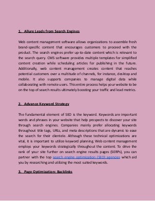 1. Allure Leads from Search Engines
Web content management software allows organizations to assemble fresh
brand-specific content that encourages customers to proceed with the
product. The search engines prefer up-to-date content which is relevant to
the search query. CMS software provides multiple templates for simplified
content creation while scheduling articles for publishing in the future.
Additionally, web content management creates content that reaches
potential customers over a multitude of channels, for instance, desktop and
mobile. It also supports companies to manage digital data while
collaborating with remote users. This entire process helps your website to be
on the top of search results ultimately boosting your traffic and lead metrics.
2. Advance Keyword Strategy
The fundamental element of SEO is the keyword. Keywords are important
words and phrases in your website that help prospects to discover your site
through search engines. Companies mainly prefer allocating keywords
throughout title tags, URLs, and meta descriptions that are dynamic to ease
the search for their clientele. Although these technical optimizations are
vital, it is important to utilize keyword planning. Web content management
employs your keywords strategically throughout the content. To drive the
rank of your site further on search engine results pages (SERPs), you can
partner with the top search engine optimization (SEO) agencies which aid
you by researching and utilizing the most suited keywords.
3. Page Optimization: Backlinks
 