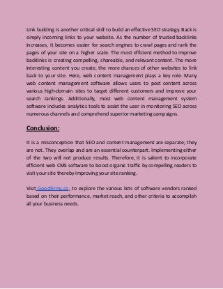 Link building is another critical skill to build an effective SEO strategy. Back is
simply incoming links to your website. As the number of trusted backlinks
increases, it becomes easier for search engines to crawl pages and rank the
pages of your site on a higher scale. The most efficient method to improve
backlinks is creating compelling, shareable, and relevant content. The more
interesting content you create, the more chances of other websites to link
back to your site. Here, web content management plays a key role. Many
web content management software allows users to post content across
various high-domain sites to target different customers and improve your
search rankings. Additionally, most web content management system
software includes analytics tools to assist the user in monitoring SEO across
numerous channels and comprehend superior marketing campaigns.
Conclusion:
It is a misconception that SEO and content management are separate; they
are not. They overlap and are an essential counterpart. Implementing either
of the two will not produce results. Therefore, it is salient to incorporate
efficient web CMS software to boost organic traffic by compelling readers to
visit your site thereby improving your site ranking.
Visit GoodFirms.co, to explore the various lists of software vendors ranked
based on their performance, market reach, and other criteria to accomplish
all your business needs.
 