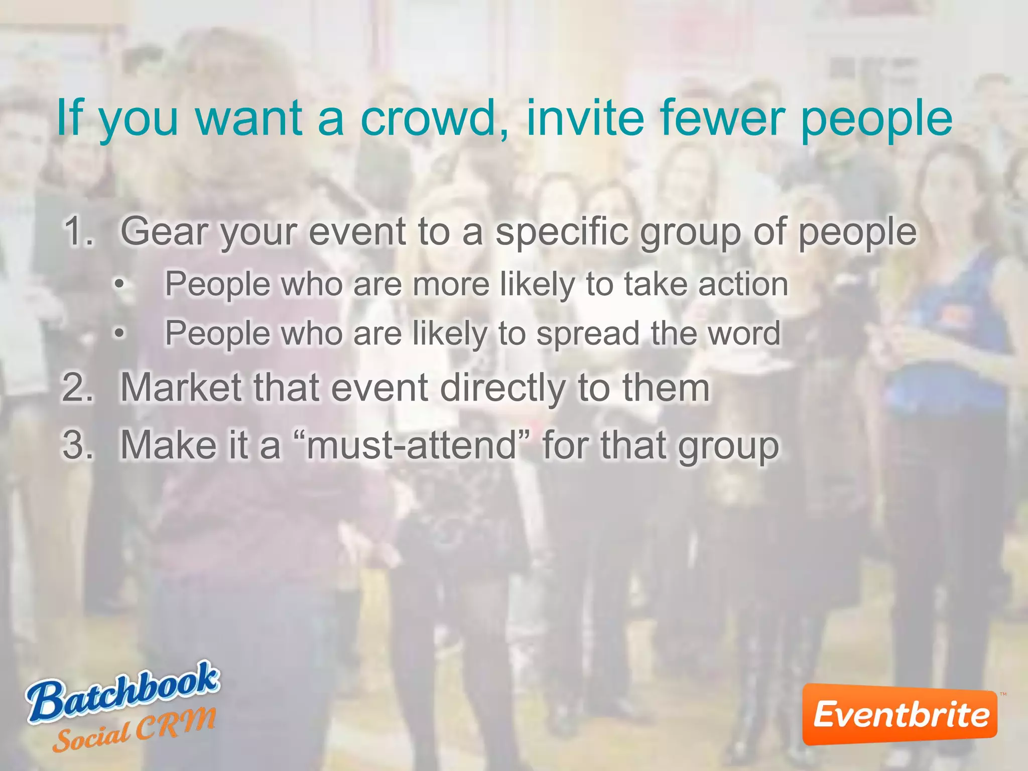 If you want a crowd, invite fewer people
1. Gear your event to a specific group of people
• People who are more likely to take action
• People who are likely to spread the word
2. Market that event directly to them
3. Make it a “must-attend” for that group
 