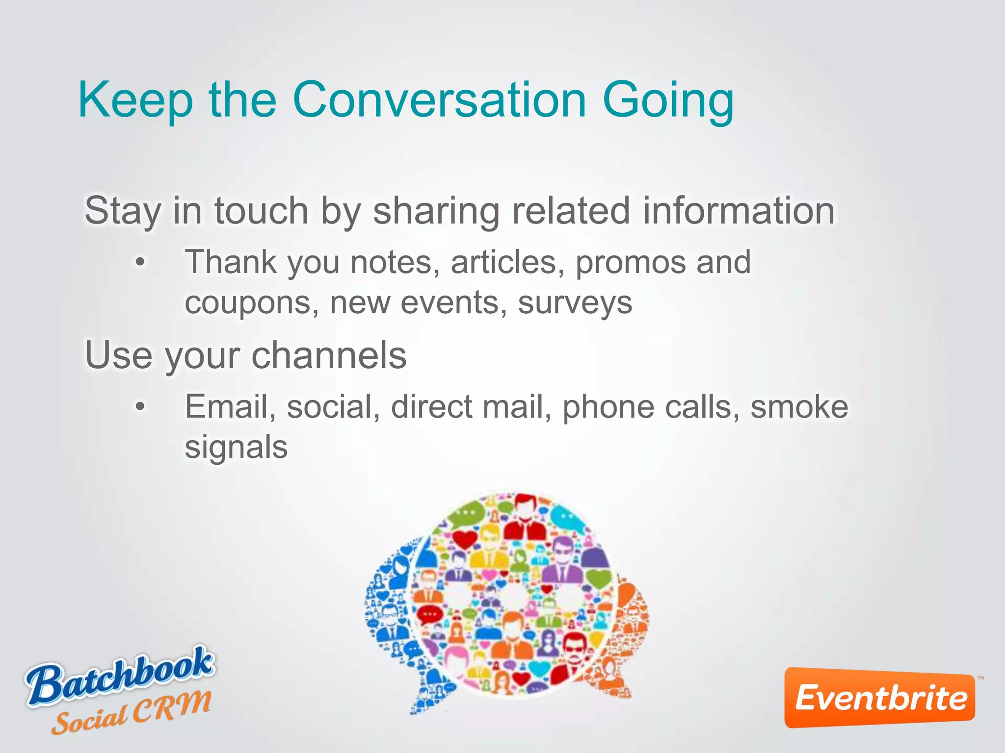 Keep the Conversation Going
Stay in touch by sharing related information
• Thank you notes, articles, promos and
coupons, new events, surveys
Use your channels
• Email, social, direct mail, phone calls, smoke
signals
 