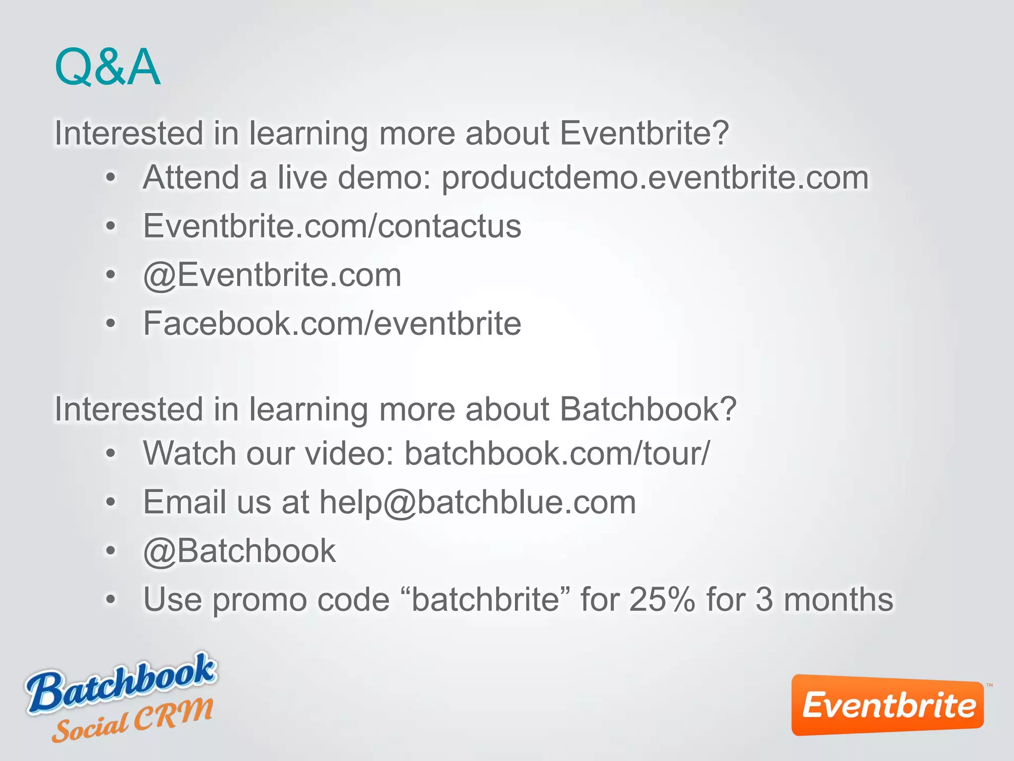 Q&A
Interested in learning more about Eventbrite?
• Attend a live demo: productdemo.eventbrite.com
• Eventbrite.com/contactus
• @Eventbrite.com
• Facebook.com/eventbrite
Interested in learning more about Batchbook?
• Watch our video: batchbook.com/tour/
• Email us at help@batchblue.com
• @Batchbook
• Use promo code “batchbrite” for 25% for 3 months
 