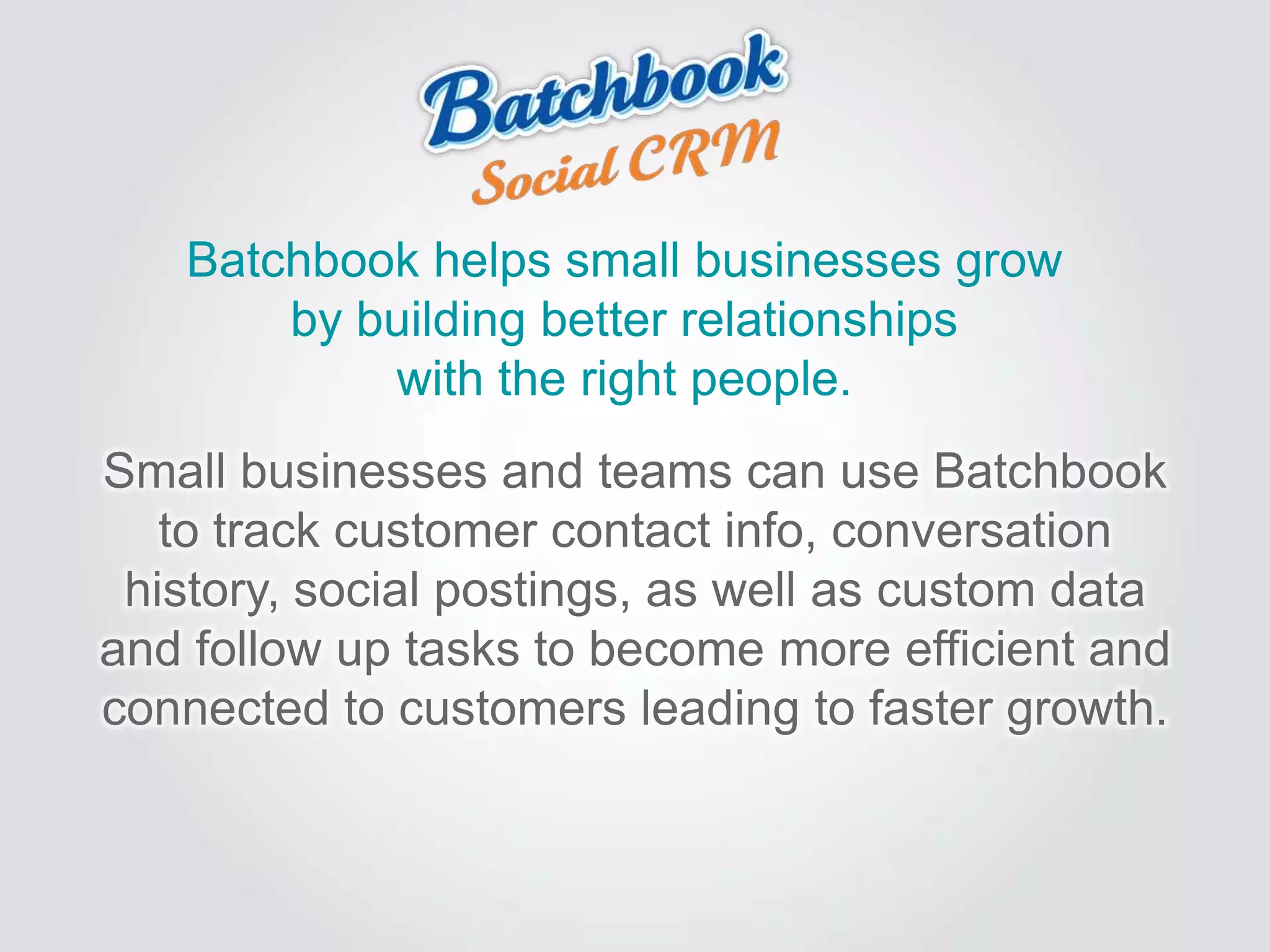 Batchbook helps small businesses grow
by building better relationships
with the right people.
Small businesses and teams can use Batchbook
to track customer contact info, conversation
history, social postings, as well as custom data
and follow up tasks to become more efficient and
connected to customers leading to faster growth.
 