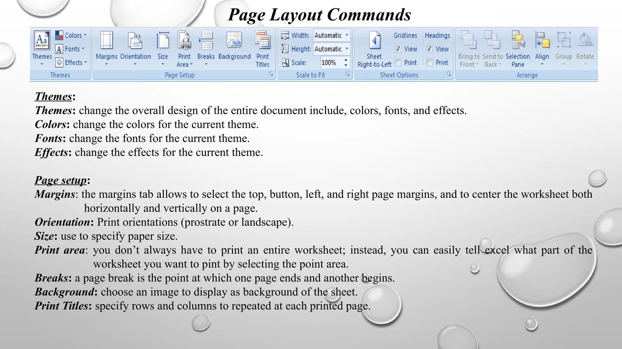Page Layout Commands
Themes:
Themes: change the overall design of the entire document include, colors, fonts, and effects.
Colors: change the colors for the current theme.
Fonts: change the fonts for the current theme.
Effects: change the effects for the current theme.
Page setup:
Margins: the margins tab allows to select the top, button, left, and right page margins, and to center the worksheet both
horizontally and vertically on a page.
Orientation: Print orientations (prostrate or landscape).
Size: use to specify paper size.
Print area: you don’t always have to print an entire worksheet; instead, you can easily tell excel what part of the
worksheet you want to pint by selecting the point area.
Breaks: a page break is the point at which one page ends and another begins.
Background: choose an image to display as background of the sheet.
Print Titles: specify rows and columns to repeated at each printed page.
 