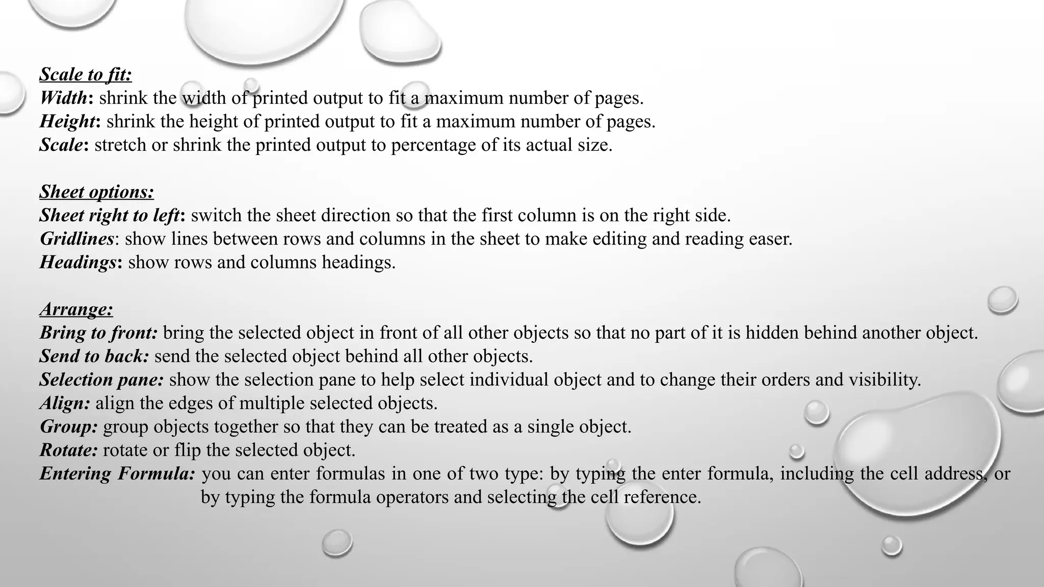 Scale to fit:
Width: shrink the width of printed output to fit a maximum number of pages.
Height: shrink the height of printed output to fit a maximum number of pages.
Scale: stretch or shrink the printed output to percentage of its actual size.
Sheet options:
Sheet right to left: switch the sheet direction so that the first column is on the right side.
Gridlines: show lines between rows and columns in the sheet to make editing and reading easer.
Headings: show rows and columns headings.
Arrange:
Bring to front: bring the selected object in front of all other objects so that no part of it is hidden behind another object.
Send to back: send the selected object behind all other objects.
Selection pane: show the selection pane to help select individual object and to change their orders and visibility.
Align: align the edges of multiple selected objects.
Group: group objects together so that they can be treated as a single object.
Rotate: rotate or flip the selected object.
Entering Formula: you can enter formulas in one of two type: by typing the enter formula, including the cell address, or
by typing the formula operators and selecting the cell reference.
 