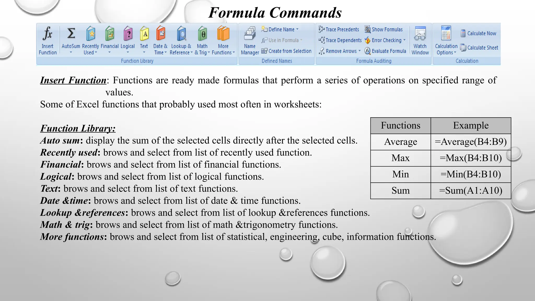Formula Commands
Insert Function: Functions are ready made formulas that perform a series of operations on specified range of
values.
Some of Excel functions that probably used most often in worksheets:
Function Library:
Auto sum: display the sum of the selected cells directly after the selected cells.
Recently used: brows and select from list of recently used function.
Financial: brows and select from list of financial functions.
Logical: brows and select from list of logical functions.
Text: brows and select from list of text functions.
Date &time: brows and select from list of date & time functions.
Lookup &references: brows and select from list of lookup &references functions.
Math & trig: brows and select from list of math &trigonometry functions.
More functions: brows and select from list of statistical, engineering, cube, information functions.
Functions Example
Average =Average(B4:B9)
Max =Max(B4:B10)
Min =Min(B4:B10)
Sum =Sum(A1:A10)
 