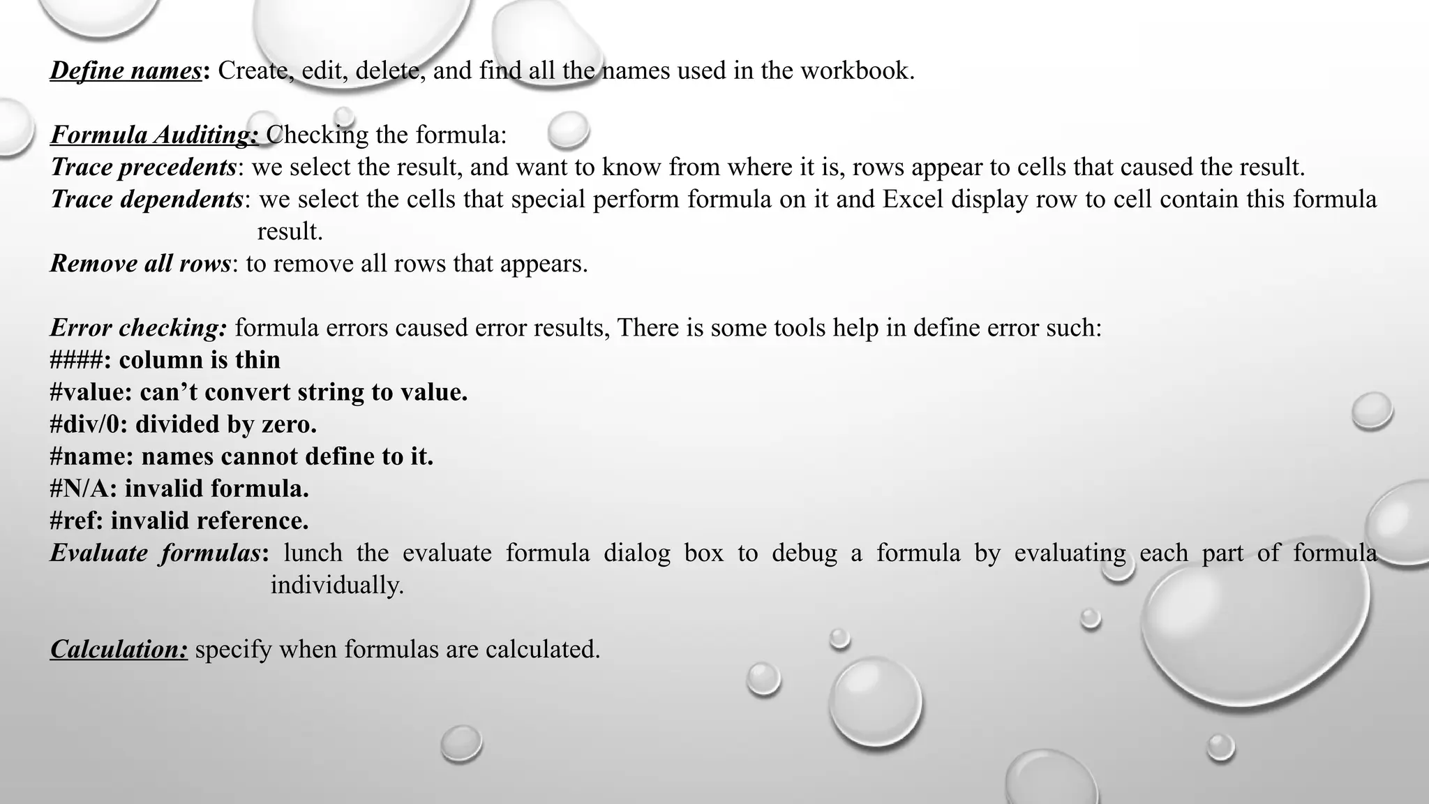 Define names: Create, edit, delete, and find all the names used in the workbook.
Formula Auditing: Checking the formula:
Trace precedents: we select the result, and want to know from where it is, rows appear to cells that caused the result.
Trace dependents: we select the cells that special perform formula on it and Excel display row to cell contain this formula
result.
Remove all rows: to remove all rows that appears.
Error checking: formula errors caused error results, There is some tools help in define error such:
####: column is thin
#value: can’t convert string to value.
#div/0: divided by zero.
#name: names cannot define to it.
#N/A: invalid formula.
#ref: invalid reference.
Evaluate formulas: lunch the evaluate formula dialog box to debug a formula by evaluating each part of formula
individually.
Calculation: specify when formulas are calculated.
 
