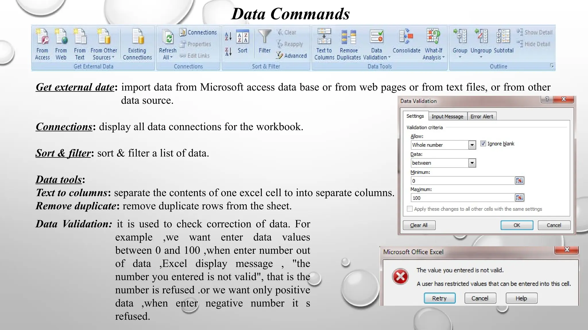 Data Commands
Get external date: import data from Microsoft access data base or from web pages or from text files, or from other
data source.
Connections: display all data connections for the workbook.
Sort & filter: sort & filter a list of data.
Data tools:
Text to columns: separate the contents of one excel cell to into separate columns.
Remove duplicate: remove duplicate rows from the sheet.
Data Validation: it is used to check correction of data. For
example ,we want enter data values
between 0 and 100 ,when enter number out
of data ,Excel display message , "the
number you entered is not valid", that is the
number is refused .or we want only positive
data ,when enter negative number it s
refused.
 