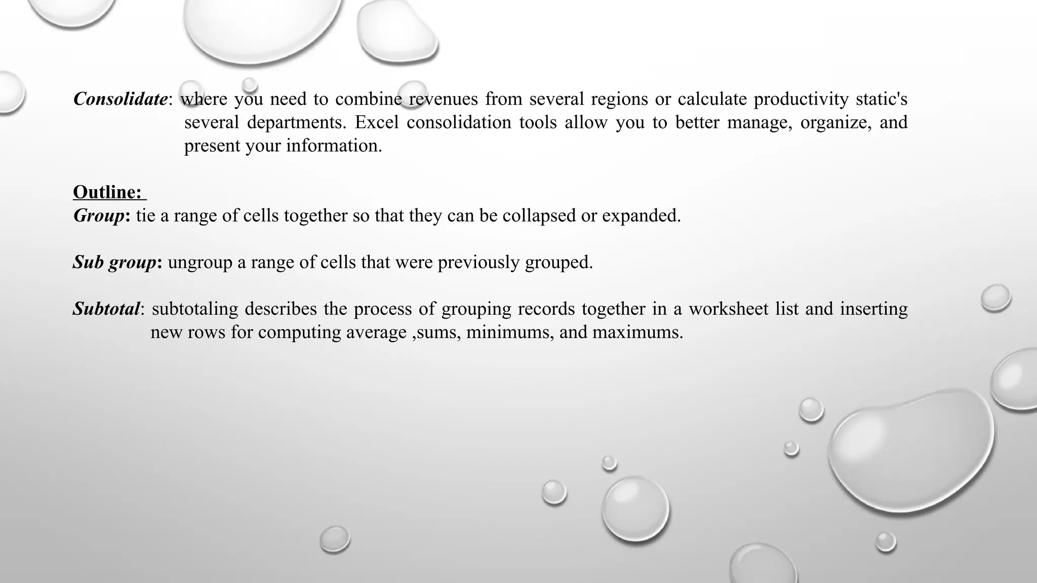 Consolidate: where you need to combine revenues from several regions or calculate productivity static's
several departments. Excel consolidation tools allow you to better manage, organize, and
present your information.
Outline:
Group: tie a range of cells together so that they can be collapsed or expanded.
Sub group: ungroup a range of cells that were previously grouped.
Subtotal: subtotaling describes the process of grouping records together in a worksheet list and inserting
new rows for computing average ,sums, minimums, and maximums.
 