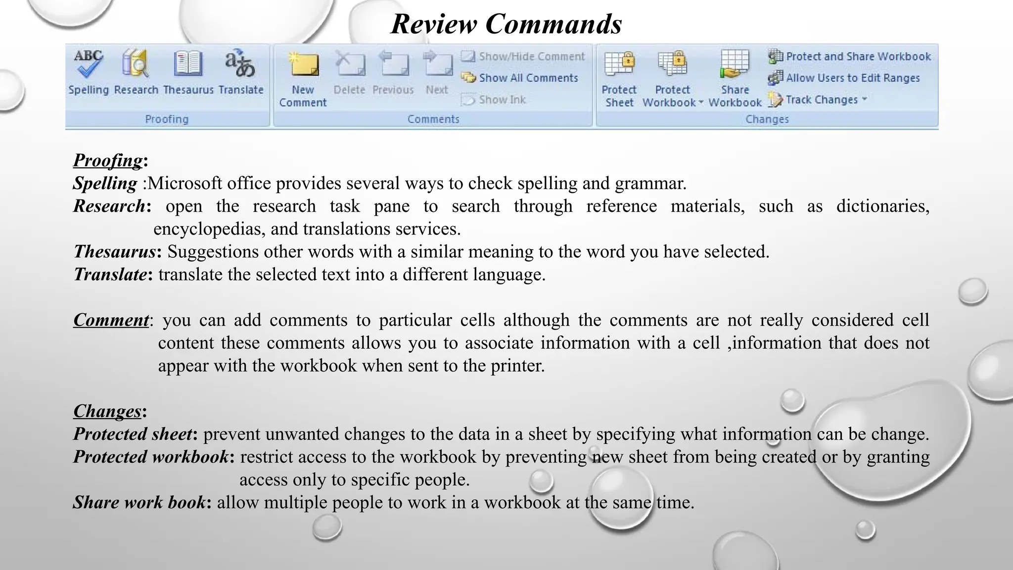 Review Commands
Proofing:
Spelling :Microsoft office provides several ways to check spelling and grammar.
Research: open the research task pane to search through reference materials, such as dictionaries,
encyclopedias, and translations services.
Thesaurus: Suggestions other words with a similar meaning to the word you have selected.
Translate: translate the selected text into a different language.
Comment: you can add comments to particular cells although the comments are not really considered cell
content these comments allows you to associate information with a cell ,information that does not
appear with the workbook when sent to the printer.
Changes:
Protected sheet: prevent unwanted changes to the data in a sheet by specifying what information can be change.
Protected workbook: restrict access to the workbook by preventing new sheet from being created or by granting
access only to specific people.
Share work book: allow multiple people to work in a workbook at the same time.
 