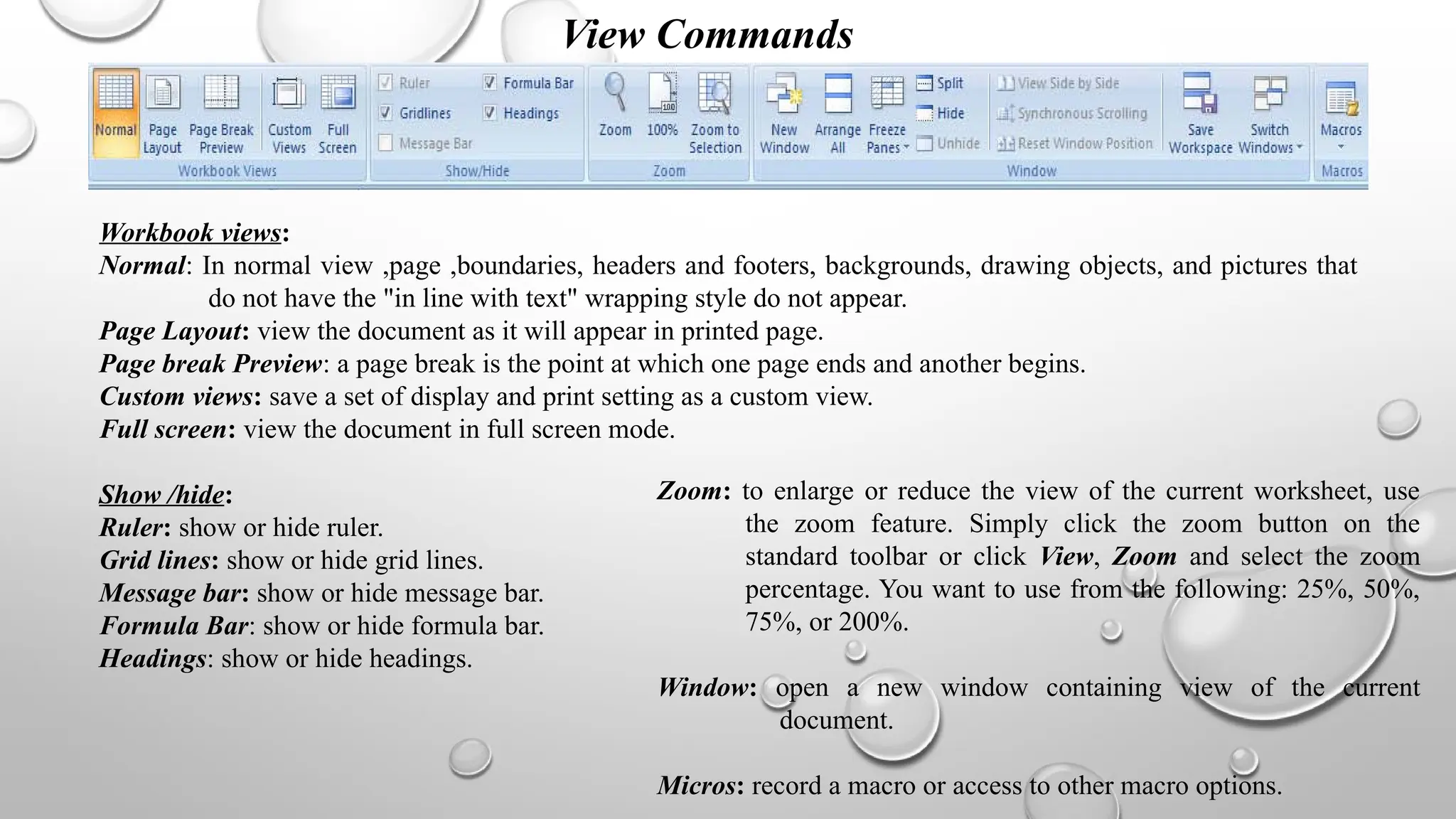 View Commands
Workbook views:
Normal: In normal view ,page ,boundaries, headers and footers, backgrounds, drawing objects, and pictures that
do not have the "in line with text" wrapping style do not appear.
Page Layout: view the document as it will appear in printed page.
Page break Preview: a page break is the point at which one page ends and another begins.
Custom views: save a set of display and print setting as a custom view.
Full screen: view the document in full screen mode.
Show /hide:
Ruler: show or hide ruler.
Grid lines: show or hide grid lines.
Message bar: show or hide message bar.
Formula Bar: show or hide formula bar.
Headings: show or hide headings.
Zoom: to enlarge or reduce the view of the current worksheet, use
the zoom feature. Simply click the zoom button on the
standard toolbar or click View, Zoom and select the zoom
percentage. You want to use from the following: 25%, 50%,
75%, or 200%.
Window: open a new window containing view of the current
document.
Micros: record a macro or access to other macro options.
 