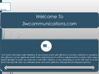 Welcome To
3wcommunications.com
3wC had a thorough understanding of our project goals and offered cost-saving solutions to maximize
the efficiency of our applicant intake form and integrate it with our administrative systems. After many
failed attempts to meet our objectives with other vendors, it was refreshing to work with experts in the
field who kept the lines of communication clear and guided us through the development process.
 