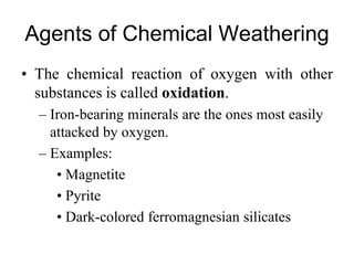 Agents of Chemical Weathering
• The chemical reaction of oxygen with other
substances is called oxidation.
– Iron-bearing minerals are the ones most easily
attacked by oxygen.
– Examples:
• Magnetite
• Pyrite
• Dark-colored ferromagnesian silicates
 