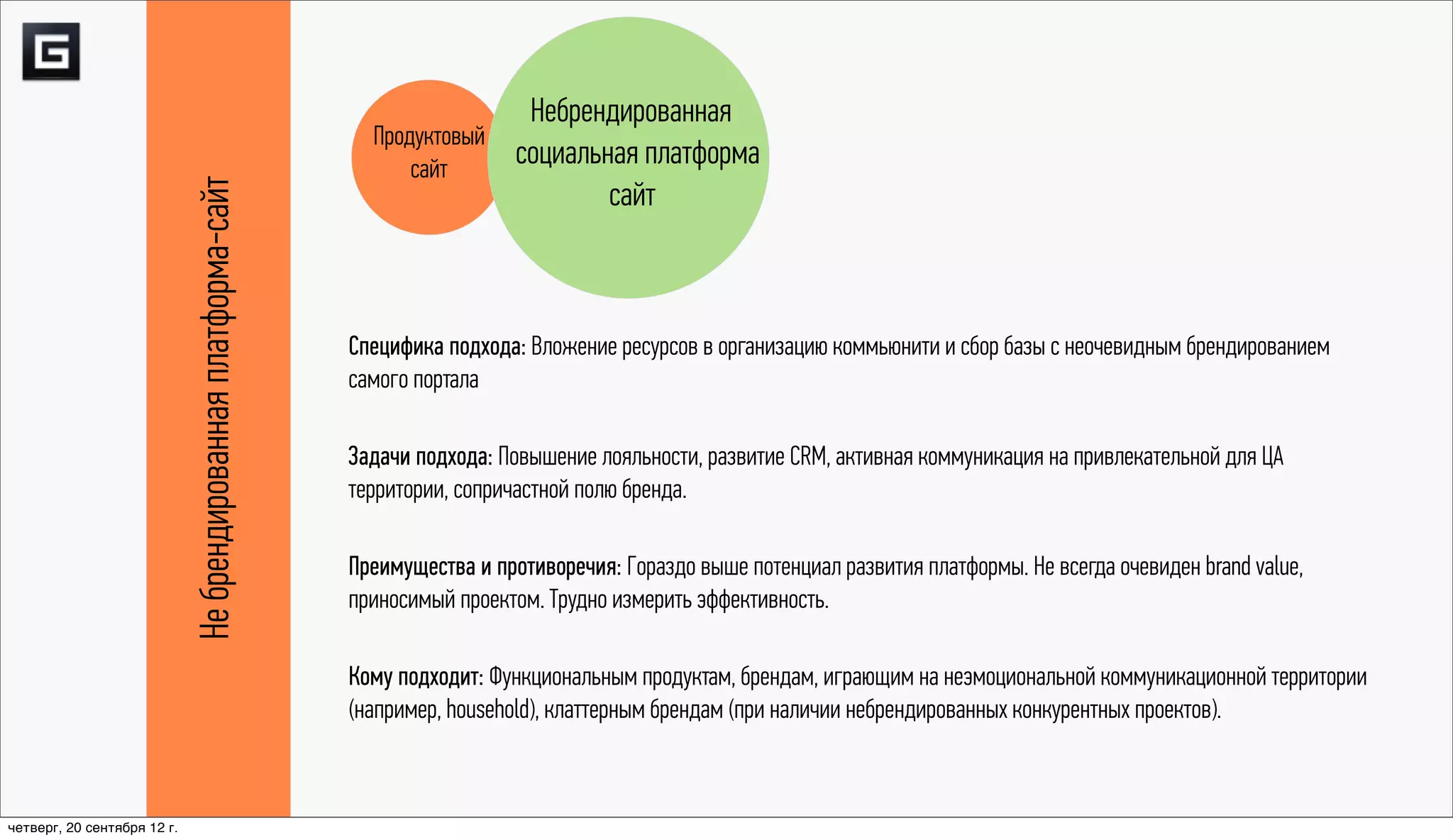 Небрендированная
                                                                  Продуктовый
                                                                      сайт
                                                                              социальная платформа
                             Не брендированная платформа-сайт
                                                                                      сайт



                                                                Специфика подхода: Вложение ресурсов в организацию коммьюнити и сбор базы с неочевидным брендированием
                                                                самого портала

                                                                Задачи подхода: Повышение лояльности, развитие CRM, активная коммуникация на привлекательной для ЦА
                                                                территории, сопричастной полю бренда.

                                                                Преимущества и противоречия: Гораздо выше потенциал развития платформы. Не всегда очевиден brand value,
                                                                приносимый проектом. Трудно измерить эффективность.

                                                                Кому подходит: Функциональным продуктам, брендам, играющим на неэмоциональной коммуникационной территории
                                                                (например, household), клаттерным брендам (при наличии небрендированных конкурентных проектов).



четверг, 20 сентября 12 г.
 