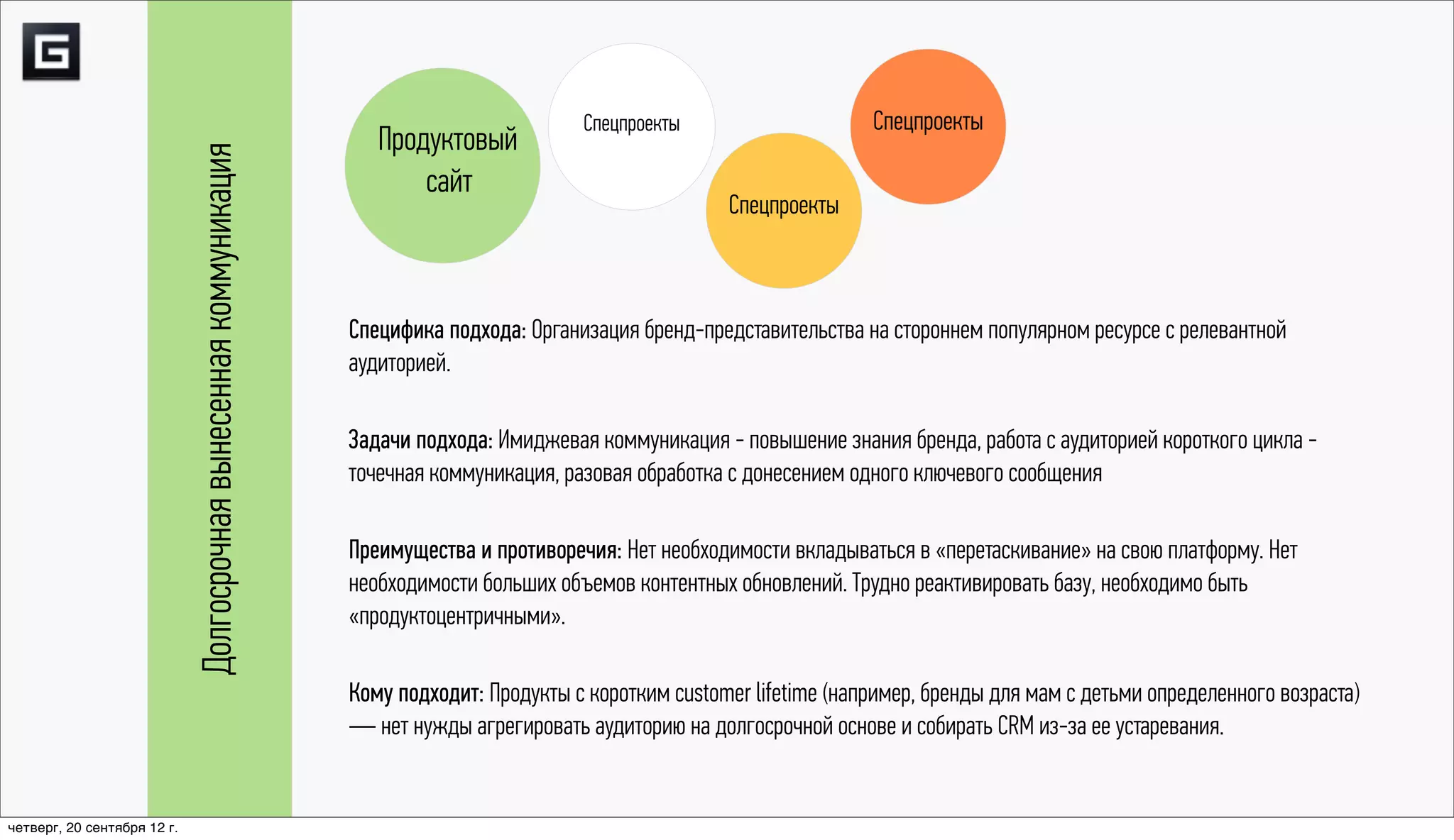 Спецпроекты                     Спецпроекты
                                                                       Продуктовый

                             Долгосрочная вынесенная коммуникация
                                                                           сайт
                                                                                                             Спецпроекты



                                                                    Специфика подхода: Организация бренд-представительства на стороннем популярном ресурсе с релевантной
                                                                    аудиторией.

                                                                    Задачи подхода: Имиджевая коммуникация - повышение знания бренда, работа с аудиторией короткого цикла -
                                                                    точечная коммуникация, разовая обработка с донесением одного ключевого сообщения

                                                                    Преимущества и противоречия: Нет необходимости вкладываться в «перетаскивание» на свою платформу. Нет
                                                                    необходимости больших объемов контентных обновлений. Трудно реактивировать базу, необходимо быть
                                                                    «продуктоцентричными».

                                                                    Кому подходит: Продукты с коротким customer lifetime (например, бренды для мам с детьми определенного возраста)
                                                                    — нет нужды агрегировать аудиторию на долгосрочной основе и собирать CRM из-за ее устаревания.


четверг, 20 сентября 12 г.
 
