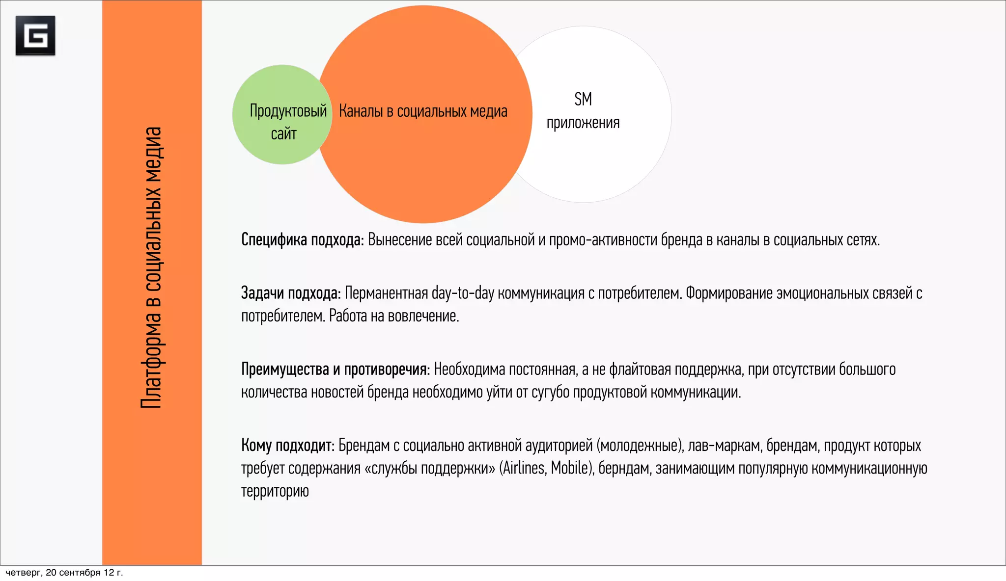 SM
                                                             Продуктовый Каналы в социальных медиа
                                                                                                           приложения
                                                                сайт
                             Платформа в социальных медиа


                                                            Специфика подхода: Вынесение всей социальной и промо-активности бренда в каналы в социальных сетях.

                                                            Задачи подхода: Перманентная day-to-day коммуникация с потребителем. Формирование эмоциональных связей с
                                                            потребителем. Работа на вовлечение.

                                                            Преимущества и противоречия: Необходима постоянная, а не флайтовая поддержка, при отсутствии большого
                                                            количества новостей бренда необходимо уйти от сугубо продуктовой коммуникации.

                                                            Кому подходит: Брендам с социально активной аудиторией (молодежные), лав-маркам, брендам, продукт которых
                                                            требует содержания «службы поддержки» (Airlines, Mobile), берндам, занимающим популярную коммуникационную
                                                            территорию



четверг, 20 сентября 12 г.
 