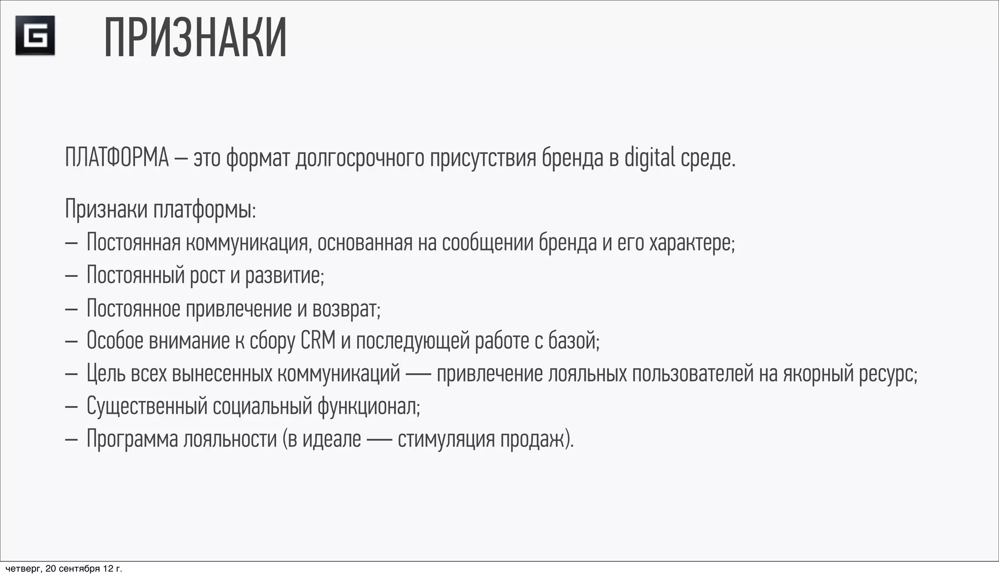 ПРИЗНАКИ
             ПЛАТФОРМА – это формат долгосрочного присутствия бренда в digital среде.
             Признаки платформы:
             – Постоянная коммуникация, основанная на сообщении бренда и его характере;
             – Постоянный рост и развитие;
             – Постоянное привлечение и возврат;
             – Особое внимание к сбору CRM и последующей работе с базой;
             – Цель всех вынесенных коммуникаций — привлечение лояльных пользователей на якорный ресурс;
             – Существенный социальный функционал;
             – Программа лояльности (в идеале — стимуляция продаж).



четверг, 20 сентября 12 г.
 