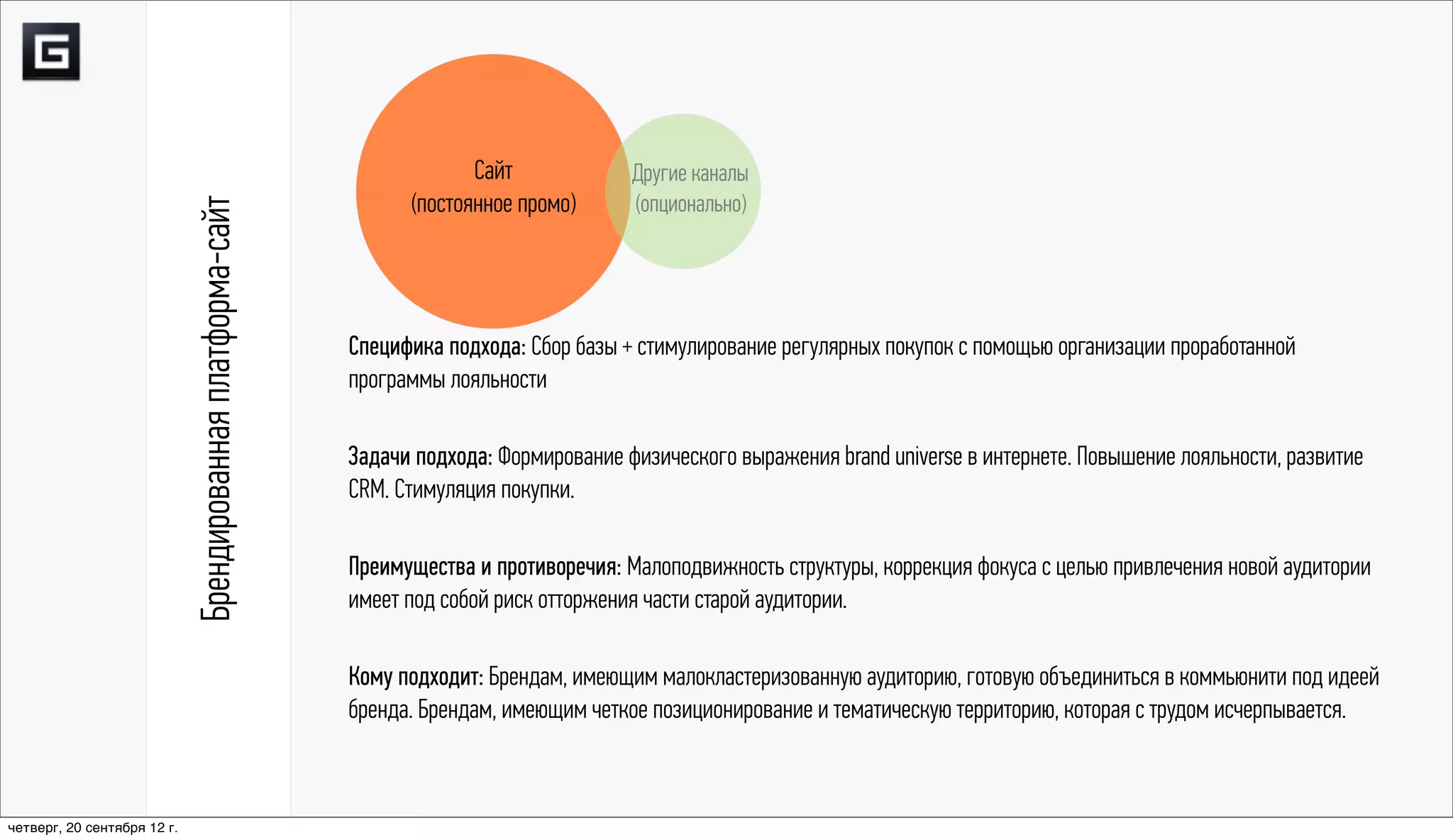 Сайт             Другие каналы
                                                                   (постоянное промо)      (опционально)
                             Брендированная платформа-сайт


                                                             Специфика подхода: Сбор базы + стимулирование регулярных покупок с помощью организации проработанной
                                                             программы лояльности

                                                             Задачи подхода: Формирование физического выражения brand universe в интернете. Повышение лояльности, развитие
                                                             CRM. Стимуляция покупки.

                                                             Преимущества и противоречия: Малоподвижность структуры, коррекция фокуса с целью привлечения новой аудитории
                                                             имеет под собой риск отторжения части старой аудитории.

                                                             Кому подходит: Брендам, имеющим малокластеризованную аудиторию, готовую объединиться в коммьюнити под идеей
                                                             бренда. Брендам, имеющим четкое позиционирование и тематическую территорию, которая с трудом исчерпывается.



четверг, 20 сентября 12 г.
 