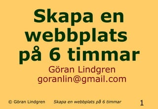 Skapa en 
webbplats 
på 6 timmar 
Göran Lindgren 
goranlin@gmail.com 
© Göran Lindgren Skapa en webbplats på 6 timmar 1 
 