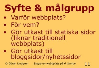 Syfte & målgrupp 
• Varför webbplats? 
• För vem? 
• Gör utkast till statiska sidor 
(liknar traditionell 
webbplats) 
• Gör utkast till 
bloggsidor/nyhetssidor 
© Göran Lindgren Skapa en webbplats på 6 timmar 11 
 