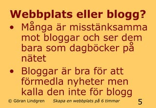 Webbplats eller blogg? 
• Många är misstänksamma 
mot bloggar och ser dem 
bara som dagböcker på 
nätet 
• Bloggar är bra för att 
förmedla nyheter men 
kalla den inte för blogg 
© Göran Lindgren Skapa en webbplats på 6 timmar 5 
 