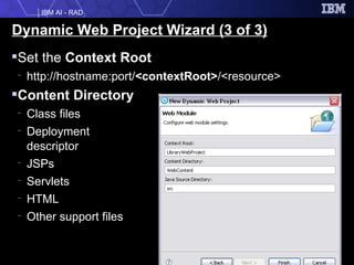 Dynamic Web Project Wizard (3 of 3) Set the  Context Root http://hostname:port/ <contextRoot> /<resource> Content Directory Class files Deployment  descriptor JSPs Servlets HTML Other support files 