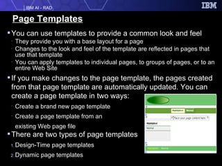 Page Templates You can use templates to provide a common look and feel They provide you with a base layout for a page Changes to the look and feel of the template are reflected in pages that use that template You can apply templates to individual pages, to groups of pages, or to an entire Web Site If you make changes to the page template, the pages created from that page template are automatically updated. You can create a page template in two ways:  Create a brand new page template  Create a page template from an  existing Web page file  There are two types of page templates Design-Time page templates Dynamic page templates  