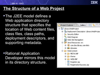 The Structure of a Web Project The J2EE model defines a Web application directory structure that specifies the location of Web content files, class files, class paths, deployment descriptors, and supporting metadata. Rational Application  Developer mirrors this model  in its directory structure. 