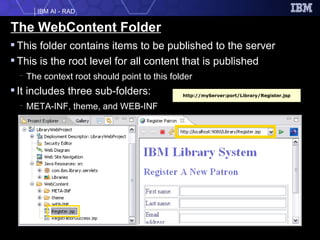 The WebContent Folder This folder contains items to be published to the server  This is the root level for all content that is published The context root should point to this folder It includes three sub-folders: META-INF, theme, and WEB-INF http://myServer:port/Library/Register.jsp 