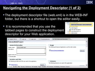 Navigating the Deployment Descriptor (1 of 2) The deployment descriptor file (web.xml) is in the WEB-INF folder, but there is a shortcut to open the editor easily. It is recommended that you use the  tabbed pages to construct the deployment  descriptor for your Web application.  