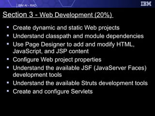 Section 3 -  Web Development (20%)   Create dynamic and static Web projects  Understand classpath and module dependencies  Use Page Designer to add and modify HTML, JavaScript, and JSP content  Configure Web project properties  Understand the available JSF (JavaServer Faces) development tools  Understand the available Struts development tools  Create and configure Servlets   