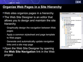 Organize Web Pages in a Site Hierarchy Web sites organize pages in a hierarchy The Web Site Designer is an editor that allows you to design and maintain the site hierarchy Graphically design the navigation between Web pages Apply a common stylesheet and page template to Web pages Generate and automatically update navigation links and a site map page Open the Web Site Designer by opening the  Web Site Navigation  link in the Web project 