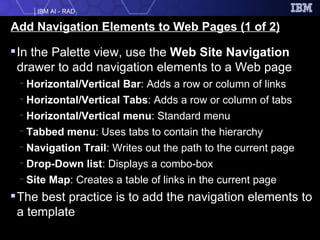 Add Navigation Elements to Web Pages (1 of 2) In the Palette   view, use the  Web Site Navigation  drawer to add navigation elements to a Web page Horizontal/Vertical Bar :   Adds a row or column of links Horizontal/Vertical Tabs : Adds a row or column of tabs Horizontal/Vertical menu : Standard menu Tabbed menu : Uses tabs to contain the hierarchy Navigation Trail :   Writes out the path to the current page  Drop-Down list : Displays a combo-box Site Map : Creates a table of links in the current page The best practice is to add the navigation elements to a template 