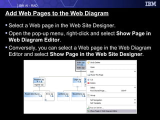 Add Web Pages to the Web Diagram Select a Web page in the Web Site Designer. Open the pop-up menu, right-click and select  Show Page in Web Diagram Editor . Conversely, you can select a Web page in the Web Diagram Editor and select  Show Page in the Web Site Designer . 