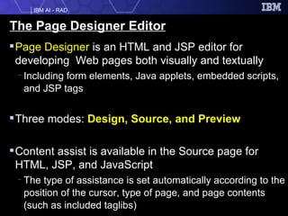 The Page Designer Editor Page Designer  is an HTML and JSP editor for developing  Web pages both visually and textually Including form elements, Java applets, embedded scripts, and JSP tags  Three modes:  Design, Source, and Preview Content assist is available in the Source page for HTML, JSP, and JavaScript The type of assistance is set automatically according to the position of the cursor, type of page, and page contents (such as included taglibs) 