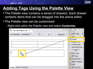 Adding Tags Using the Palette View The Palette view contains a series of drawers. Each drawer contains items that can be dragged into the active editor.  The Palette view can be customized Right-click within the Palette view and select  Customize 