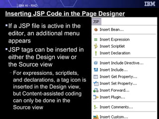 Inserting JSP Code in the Page Designer If a JSP file is active in the editor, an additional menu appears JSP tags can be inserted in either the Design view or the Source view For expressions, scriptlets, and declarations, a tag icon is inserted in the Design view, but Content-assisted coding can only be done in the Source view 